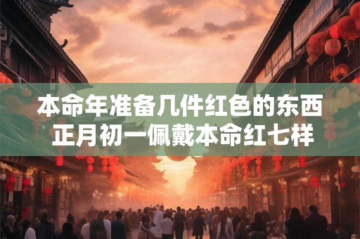 本命年准备几件红色的东西 正月初一佩戴本命红七样 本命年准备几件红色的东西 正月初一佩戴本命红七样