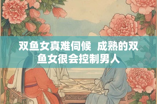 双鱼女真难伺候 成熟的双鱼女很会控制男人 双鱼女真难伺候 成熟的双鱼女很会控制男人