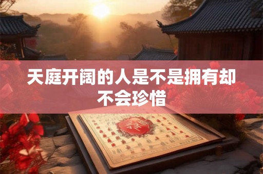 天庭开阔的人是不是拥有却不会珍惜 天庭开阔的人是不是拥有却不会珍惜