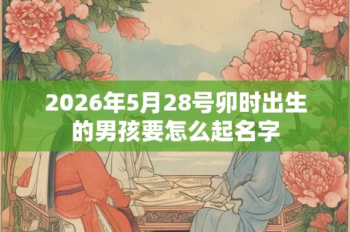 2026年5月28号卯时出生的男孩要怎么起名字