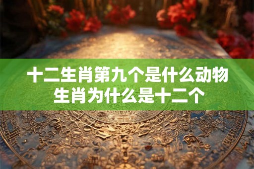 十二生肖第九个是什么动物 生肖为什么是十二个