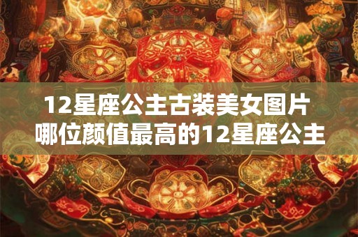 12星座公主古装美女图片 哪位颜值最高的12星座公主在古装美女图片中最令人着迷