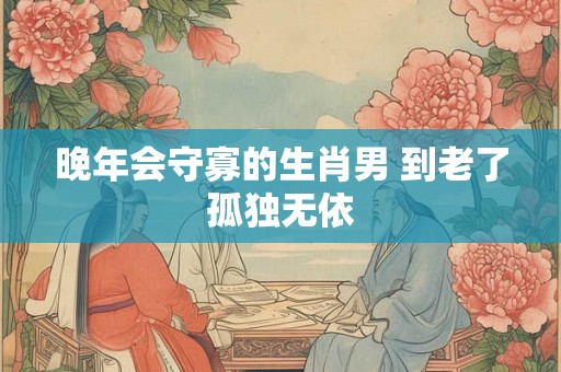 晚年会守寡的生肖男 到老了孤独无依 晚年会守寡的生肖男 到老了孤独无依
