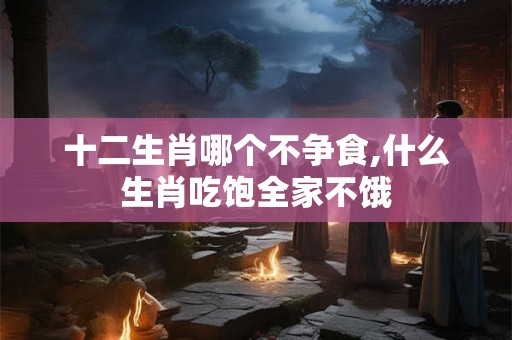 十二生肖哪个不争食,什么生肖吃饱全家不饿