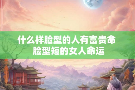 什么样脸型的人有富贵命  脸型短的女人命运