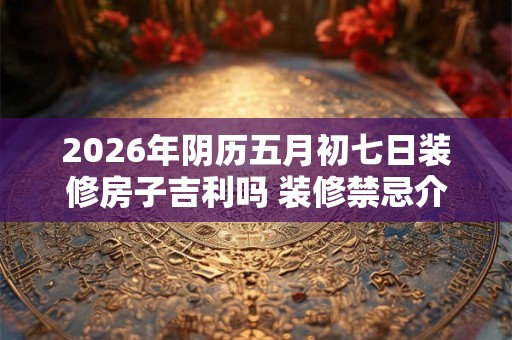 2026年阴历五月初七日装修房子吉利吗 装修禁忌介绍 2026年阴历五月初七日装修房子吉利吗 装修禁忌介绍