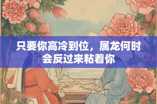 只要你高冷到位，属龙何时会反过来粘着你
