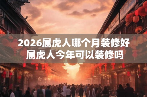 2026属虎人哪个月装修好 属虎人今年可以装修吗