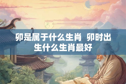 卯是属于什么生肖  卯时出生什么生肖最好