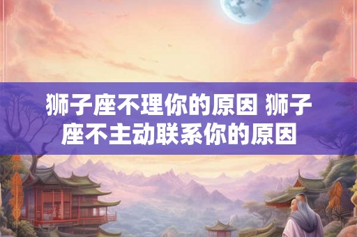 狮子座不理你的原因 狮子座不主动联系你的原因