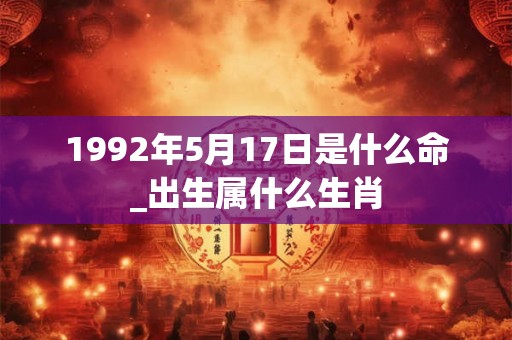 1992年5月17日是什么命_出生属什么生肖
