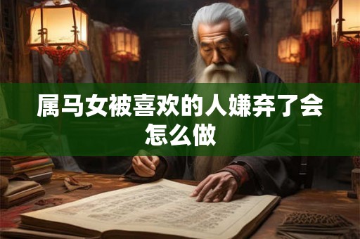 属马女被喜欢的人嫌弃了会怎么做 属马女被喜欢的人嫌弃了会怎么做