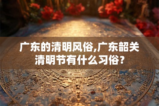 广东的清明风俗,广东韶关清明节有什么习俗？