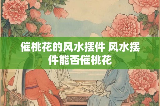 催桃花的风水摆件 风水摆件能否催桃花 催桃花的风水摆件 风水摆件能否催桃花