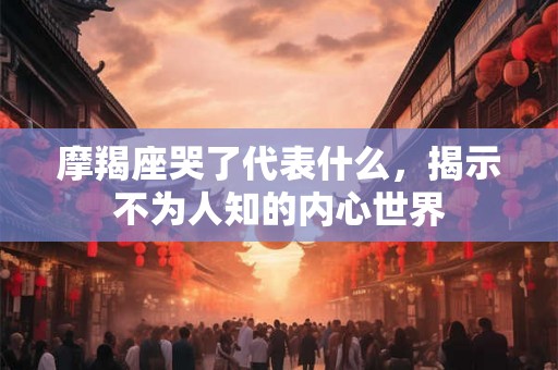 摩羯座哭了代表什么,揭示不为人知的内心世界 摩羯座哭了代表什么,揭示不为人知的内心世界