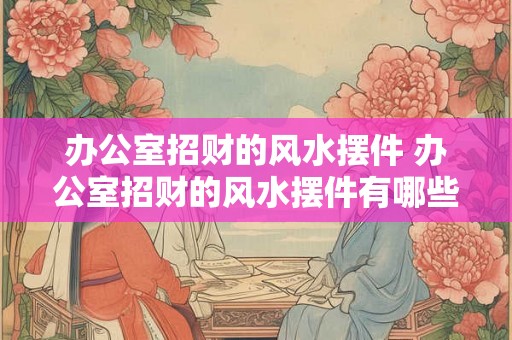 办公室招财的风水摆件 办公室招财的风水摆件有哪些