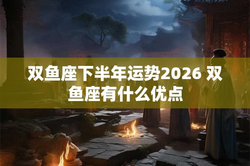 双鱼座下半年运势2026 双鱼座有什么优点