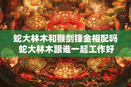 蛇大林木和猴剑锋金相配吗 蛇大林木跟谁一起工作好