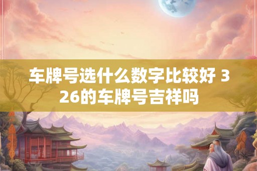 车牌号选什么数字比较好 326的车牌号吉祥吗 车牌号选什么数字比较好 326的车牌号吉祥吗