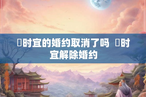 漼时宜的婚约取消了吗  漼时宜解除婚约