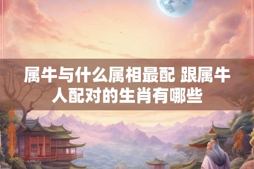 属牛与什么属相最配 跟属牛人配对的生肖有哪些 属牛与什么属相最配 跟属牛人配对的生肖有哪些