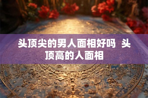 头顶尖的男人面相好吗 头顶高的人面相 头顶尖的男人面相好吗 头顶高的人面相