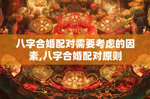 八字合婚配对需要考虑的因素,八字合婚配对原则