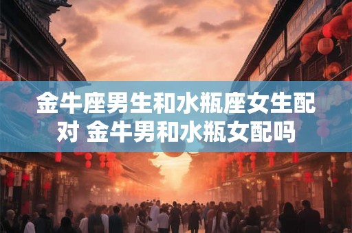 金牛座男生和水瓶座女生配对 金牛男和水瓶女配吗