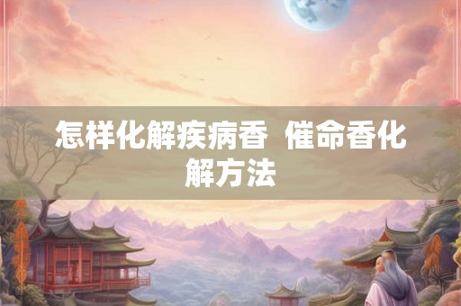 怎样化解疾病香  催命香化解方法