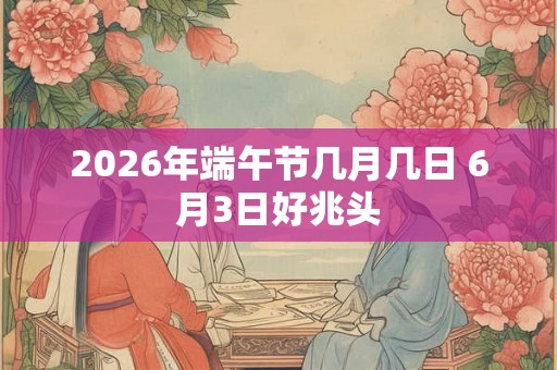 2026年端午节几月几日 6月3日好兆头 2026年端午节几月几日 6月3日好兆头