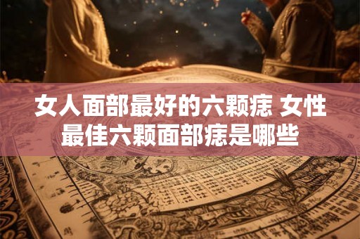 女人面部最好的六颗痣 女性最佳六颗面部痣是哪些