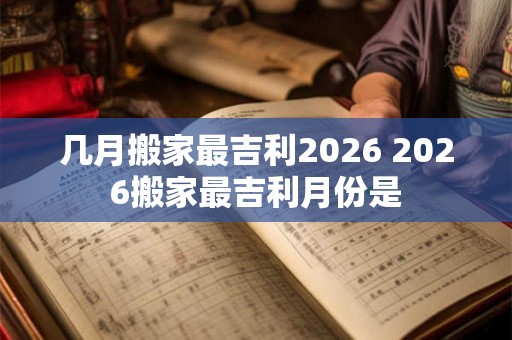 几月搬家最吉利2026 2026搬家最吉利月份是 几月搬家最吉利2026 2026搬家最吉利月份是