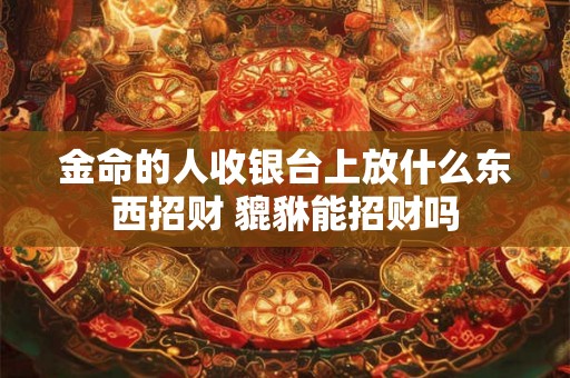 金命的人收银台上放什么东西招财 貔貅能招财吗