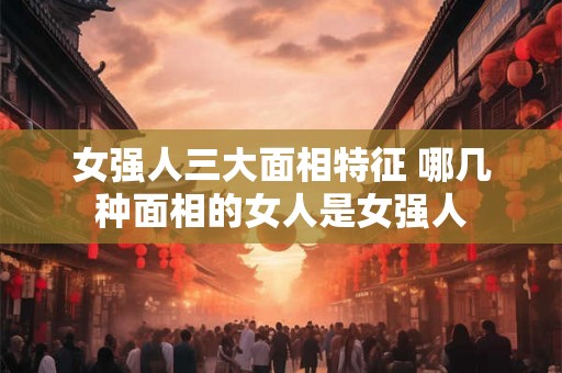 女强人三大面相特征 哪几种面相的女人是女强人
