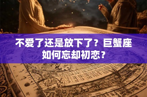 不爱了还是放下了？巨蟹座如何忘却初恋？