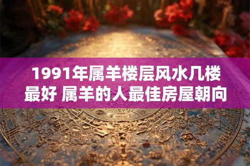 1991年属羊楼层风水几楼最好 属羊的人最佳房屋朝向