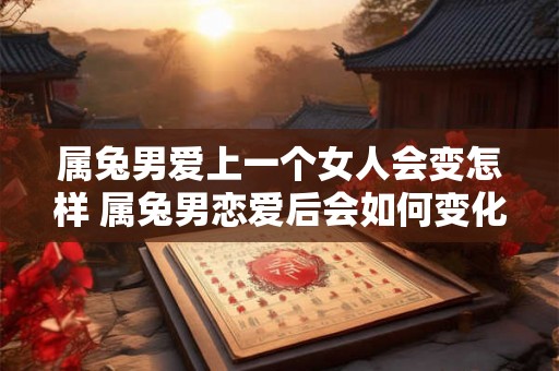 属兔男爱上一个女人会变怎样 属兔男恋爱后会如何变化