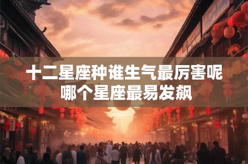十二星座种谁生气最厉害呢 哪个星座最易发飙