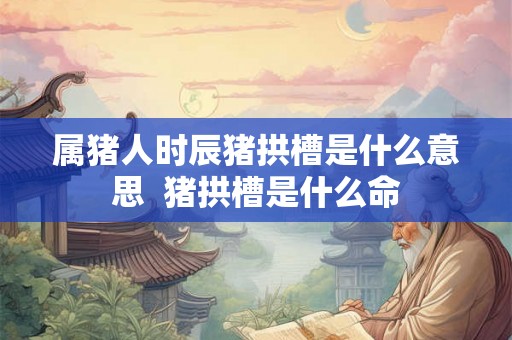 属猪人时辰猪拱槽是什么意思  猪拱槽是什么命