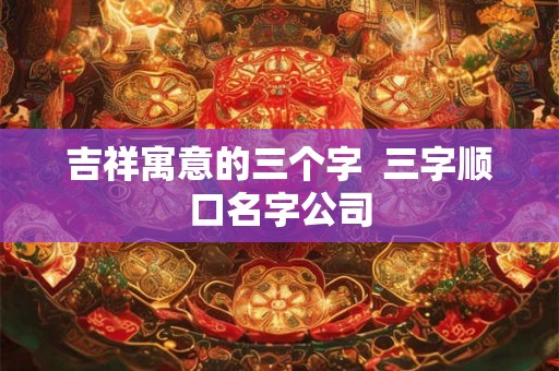 吉祥寓意的三个字  三字顺口名字公司