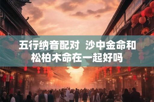 五行纳音配对 沙中金命和松柏木命在一起好吗 五行纳音配对 沙中金命和松柏木命在一起好吗