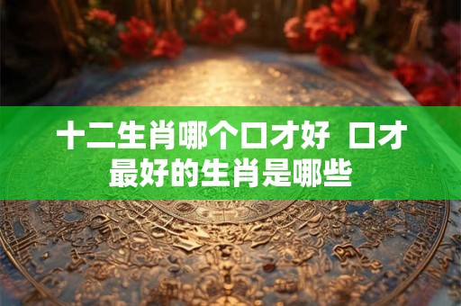 十二生肖哪个口才好  口才最好的生肖是哪些