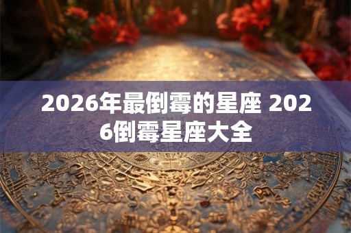 2026年最倒霉的星座 2026倒霉星座大全 2026年最倒霉的星座 2026倒霉星座大全