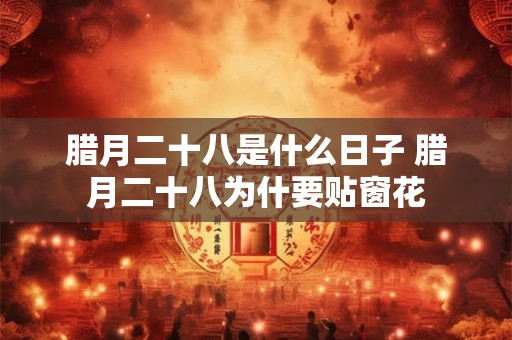 腊月二十八是什么日子 腊月二十八为什要贴窗花