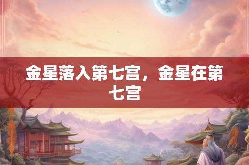 金星落入第七宫,金星在第七宫 金星落入第七宫,金星在第七宫