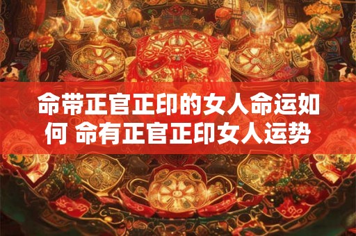 命带正官正印的女人命运如何 命有正官正印女人运势如何