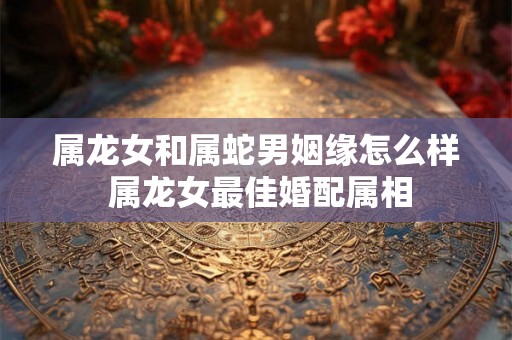 属龙女和属蛇男姻缘怎么样 属龙女最佳婚配属相