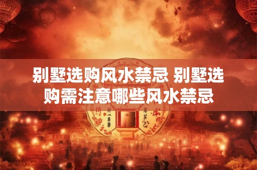 别墅选购风水禁忌 别墅选购需注意哪些风水禁忌 别墅选购风水禁忌 别墅选购需注意哪些风水禁忌