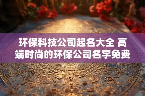 环保科技公司起名大全 高端时尚的环保公司名字免费