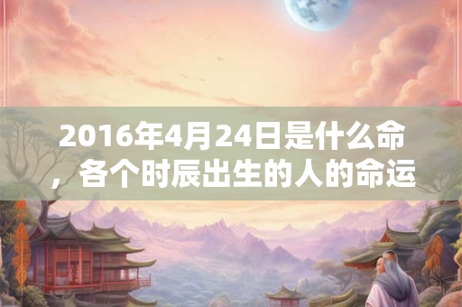 2016年4月24日是什么命，各个时辰出生的人的命运